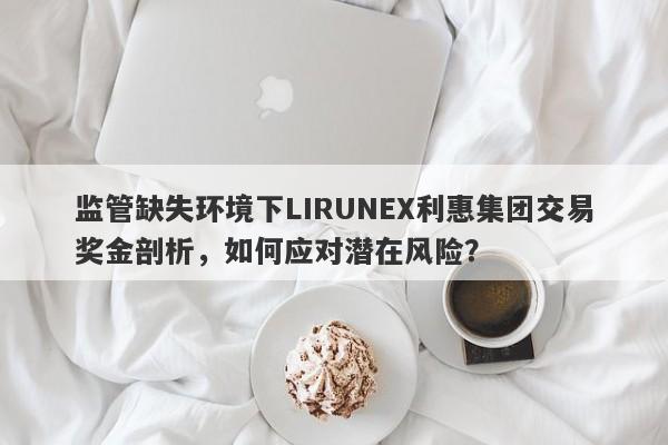 监管缺失环境下LIRUNEX利惠集团交易奖金剖析，如何应对潜在风险？-第1张图片-要懂汇