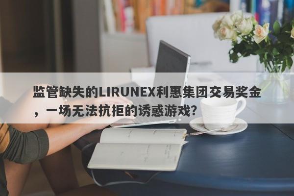 监管缺失的LIRUNEX利惠集团交易奖金，一场无法抗拒的诱惑游戏？-第1张图片-要懂汇