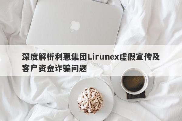 深度解析利惠集团Lirunex虚假宣传及客户资金诈骗问题-第1张图片-要懂汇