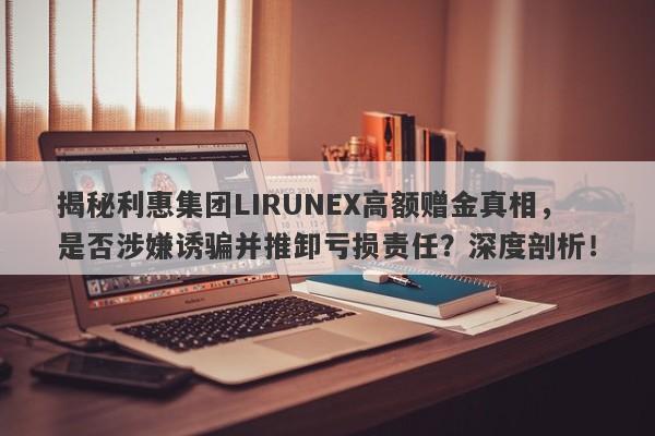 揭秘利惠集团LIRUNEX高额赠金真相，是否涉嫌诱骗并推卸亏损责任？深度剖析！-第1张图片-要懂汇