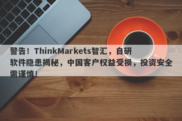 警告！ThinkMarkets智汇，自研软件隐患揭秘，中国客户权益受损，投资安全需谨慎！-第1张图片-要懂汇