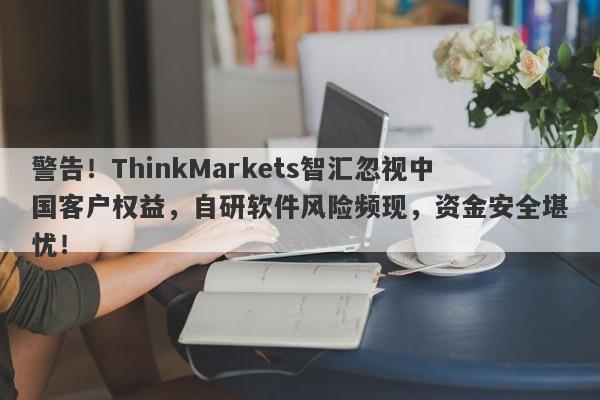 警告！ThinkMarkets智汇忽视中国客户权益，自研软件风险频现，资金安全堪忧！-第1张图片-要懂汇