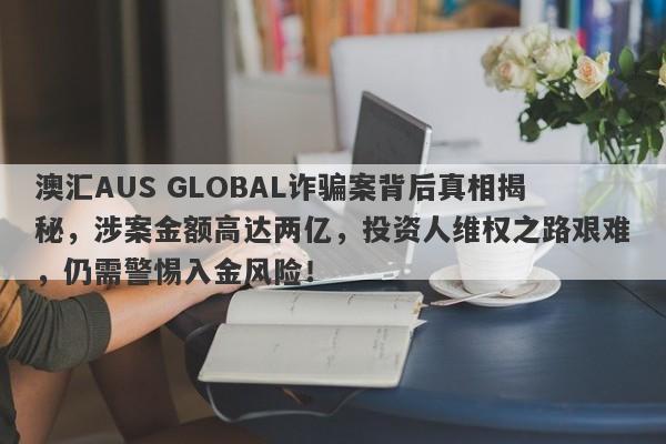 澳汇AUS GLOBAL诈骗案背后真相揭秘，涉案金额高达两亿，投资人维权之路艰难，仍需警惕入金风险！-第1张图片-要懂汇