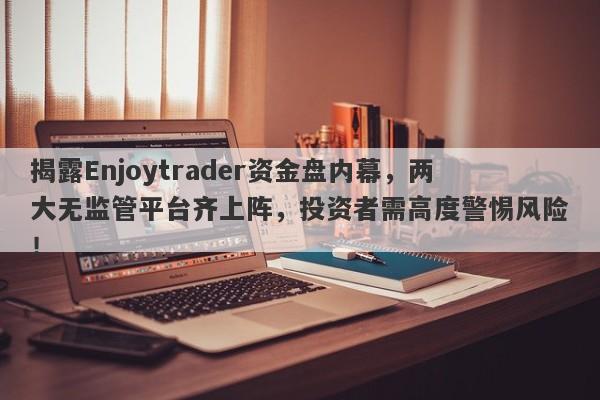 揭露Enjoytrader资金盘内幕，两大无监管平台齐上阵，投资者需高度警惕风险！-第1张图片-要懂汇