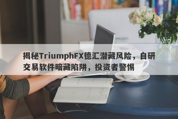 揭秘TriumphFX德汇潜藏风险，自研交易软件暗藏陷阱，投资者警惕-第1张图片-要懂汇