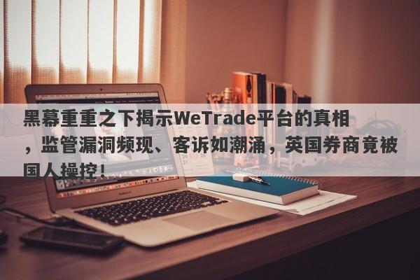 黑幕重重之下揭示WeTrade平台的真相，监管漏洞频现、客诉如潮涌，英国券商竟被国人操控！-第1张图片-要懂汇