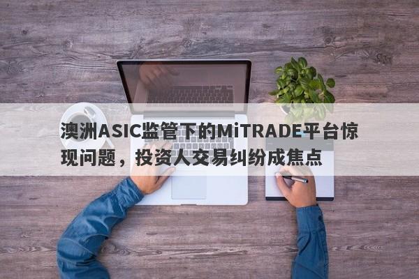 澳洲ASIC监管下的MiTRADE平台惊现问题，投资人交易纠纷成焦点-第1张图片-要懂汇