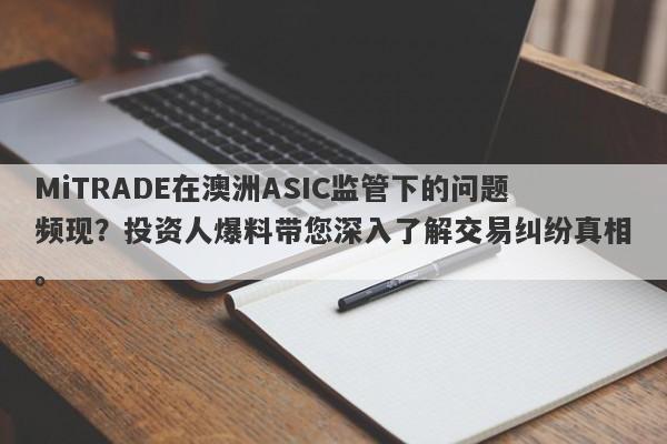 MiTRADE在澳洲ASIC监管下的问题频现？投资人爆料带您深入了解交易纠纷真相。-第1张图片-要懂汇