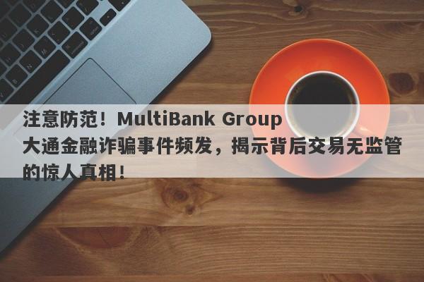 注意防范！MultiBank Group大通金融诈骗事件频发，揭示背后交易无监管的惊人真相！-第1张图片-要懂汇