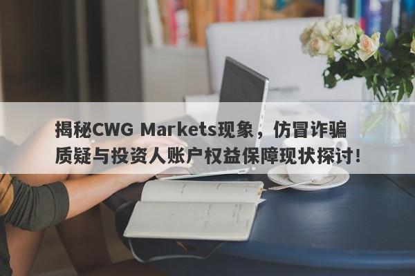 揭秘CWG Markets现象，仿冒诈骗质疑与投资人账户权益保障现状探讨！-第1张图片-要懂汇