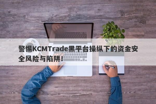 警惕KCMTrade黑平台操纵下的资金安全风险与陷阱！-第1张图片-要懂汇