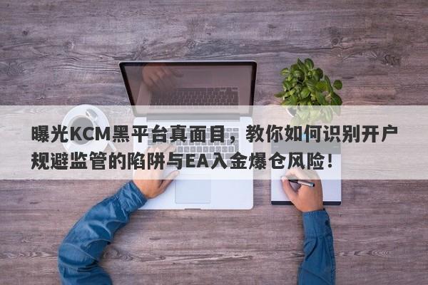 曝光KCM黑平台真面目，教你如何识别开户规避监管的陷阱与EA入金爆仓风险！-第1张图片-要懂汇