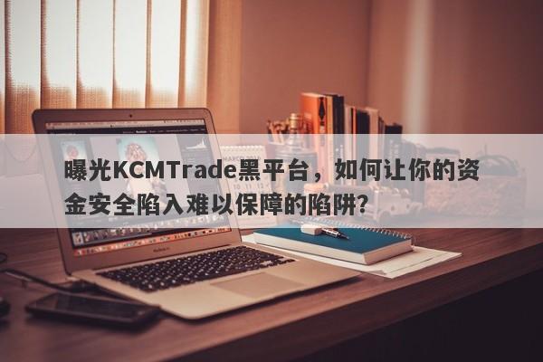 曝光KCMTrade黑平台，如何让你的资金安全陷入难以保障的陷阱？-第1张图片-要懂汇