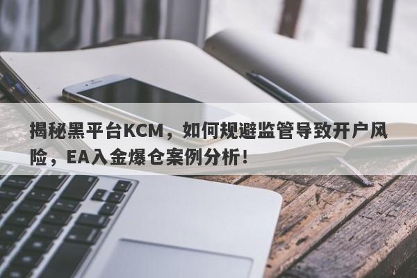 揭秘黑平台KCM，如何规避监管导致开户风险，EA入金爆仓案例分析！-第1张图片-要懂汇