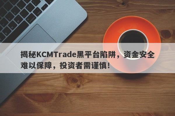 揭秘KCMTrade黑平台陷阱，资金安全难以保障，投资者需谨慎！-第1张图片-要懂汇