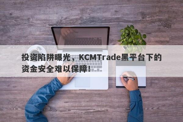 投资陷阱曝光，KCMTrade黑平台下的资金安全难以保障！-第1张图片-要懂汇