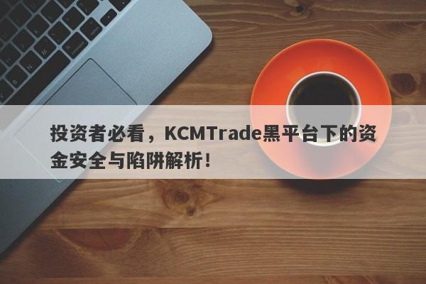 投资者必看，KCMTrade黑平台下的资金安全与陷阱解析！-第1张图片-要懂汇