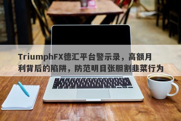 TriumphFX德汇平台警示录，高额月利背后的陷阱，防范明目张胆割韭菜行为-第1张图片-要懂汇