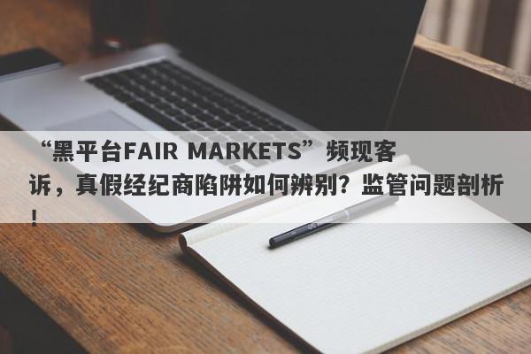 “黑平台FAIR MARKETS”频现客诉，真假经纪商陷阱如何辨别？监管问题剖析！-第1张图片-要懂汇