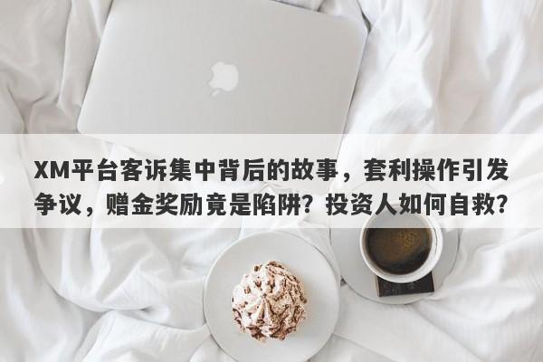 XM平台客诉集中背后的故事，套利操作引发争议，赠金奖励竟是陷阱？投资人如何自救？-第1张图片-要懂汇