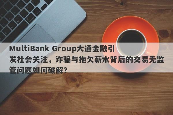 MultiBank Group大通金融引发社会关注，诈骗与拖欠薪水背后的交易无监管问题如何破解？-第1张图片-要懂汇