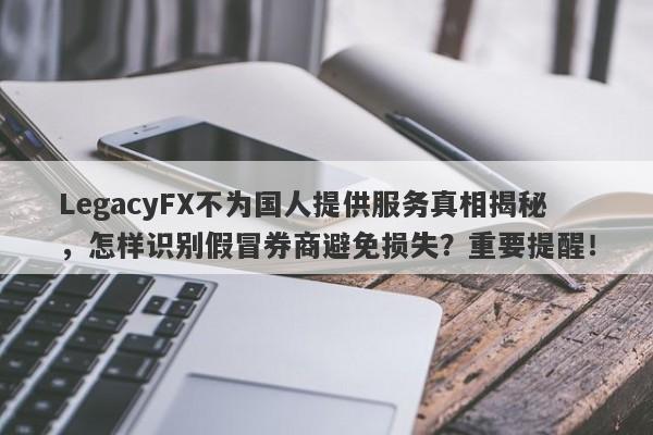 LegacyFX不为国人提供服务真相揭秘，怎样识别假冒券商避免损失？重要提醒！-第1张图片-要懂汇