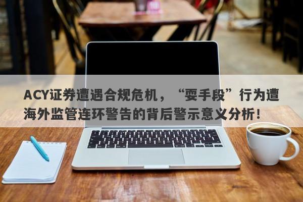 ACY证券遭遇合规危机，“耍手段”行为遭海外监管连环警告的背后警示意义分析！-第1张图片-要懂汇