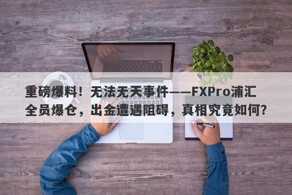 重磅爆料！无法无天事件——FXPro浦汇全员爆仓，出金遭遇阻碍，真相究竟如何？-第1张图片-要懂汇