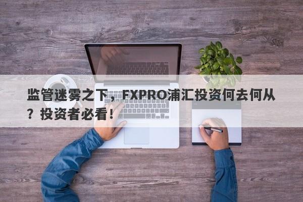 监管迷雾之下，FXPRO浦汇投资何去何从？投资者必看！-第1张图片-要懂汇