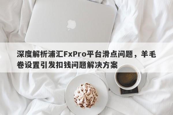 深度解析浦汇FxPro平台滑点问题，羊毛卷设置引发扣钱问题解决方案-第1张图片-要懂汇