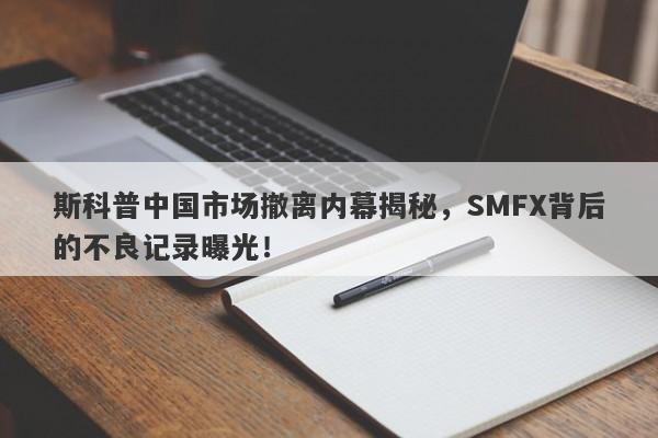 斯科普中国市场撤离内幕揭秘，SMFX背后的不良记录曝光！-第1张图片-要懂汇