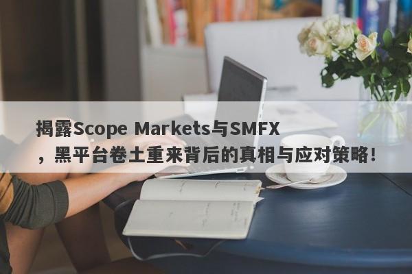 揭露Scope Markets与SMFX，黑平台卷土重来背后的真相与应对策略！-第1张图片-要懂汇