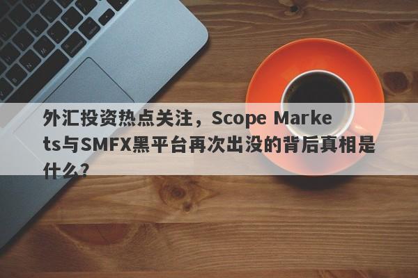 外汇投资热点关注，Scope Markets与SMFX黑平台再次出没的背后真相是什么？-第1张图片-要懂汇