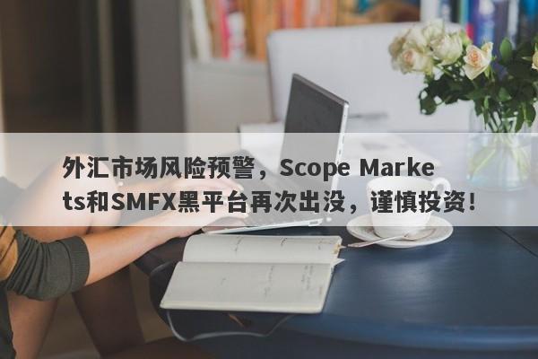 外汇市场风险预警，Scope Markets和SMFX黑平台再次出没，谨慎投资！-第1张图片-要懂汇