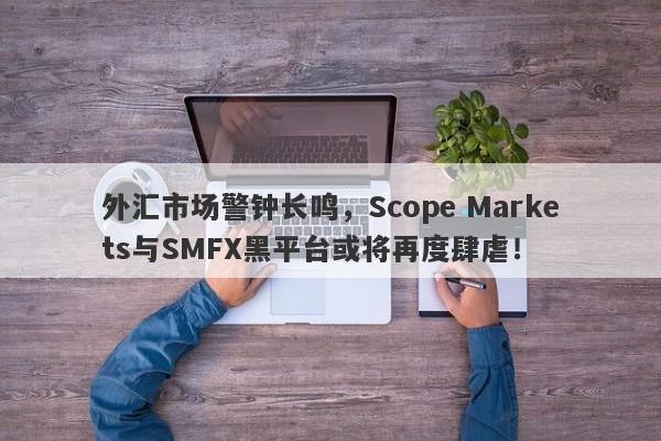 外汇市场警钟长鸣，Scope Markets与SMFX黑平台或将再度肆虐！-第1张图片-要懂汇