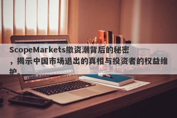 ScopeMarkets撤资潮背后的秘密，揭示中国市场退出的真相与投资者的权益维护。-第1张图片-要懂汇