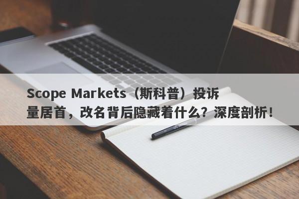 Scope Markets（斯科普）投诉量居首，改名背后隐藏着什么？深度剖析！-第1张图片-要懂汇