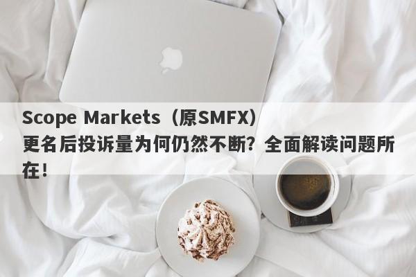 Scope Markets（原SMFX）更名后投诉量为何仍然不断？全面解读问题所在！-第1张图片-要懂汇