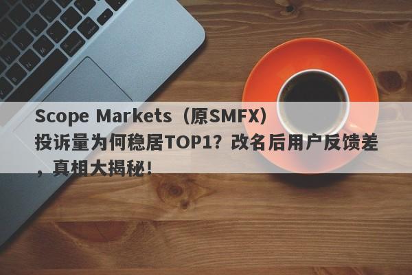 Scope Markets（原SMFX）投诉量为何稳居TOP1？改名后用户反馈差，真相大揭秘！-第1张图片-要懂汇