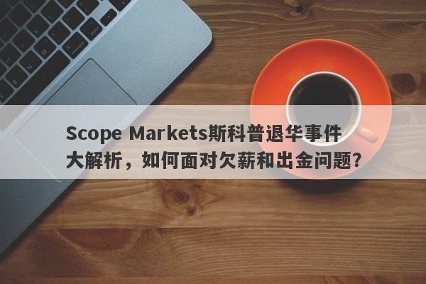 Scope Markets斯科普退华事件大解析，如何面对欠薪和出金问题？-第1张图片-要懂汇