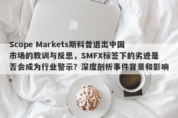 Scope Markets斯科普退出中国市场的教训与反思，SMFX标签下的劣迹是否会成为行业警示？深度剖析事件背景和影响。-第1张图片-要懂汇