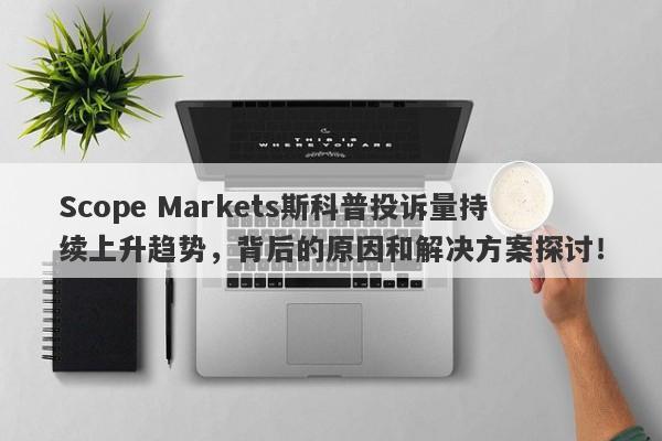 Scope Markets斯科普投诉量持续上升趋势，背后的原因和解决方案探讨！-第1张图片-要懂汇