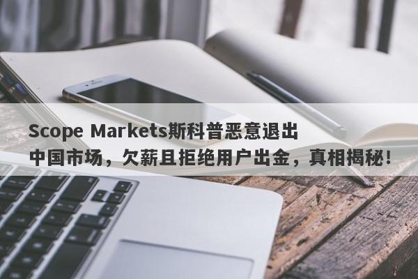 Scope Markets斯科普恶意退出中国市场，欠薪且拒绝用户出金，真相揭秘！-第1张图片-要懂汇