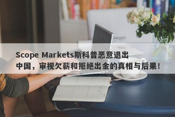 Scope Markets斯科普恶意退出中国，审视欠薪和拒绝出金的真相与后果！-第1张图片-要懂汇