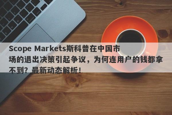 Scope Markets斯科普在中国市场的退出决策引起争议，为何连用户的钱都拿不到？最新动态解析！-第1张图片-要懂汇