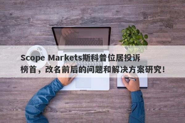 Scope Markets斯科普位居投诉榜首，改名前后的问题和解决方案研究！-第1张图片-要懂汇