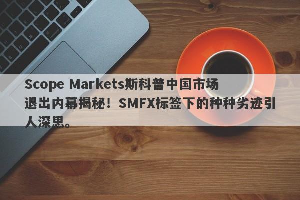 Scope Markets斯科普中国市场退出内幕揭秘！SMFX标签下的种种劣迹引人深思。-第1张图片-要懂汇