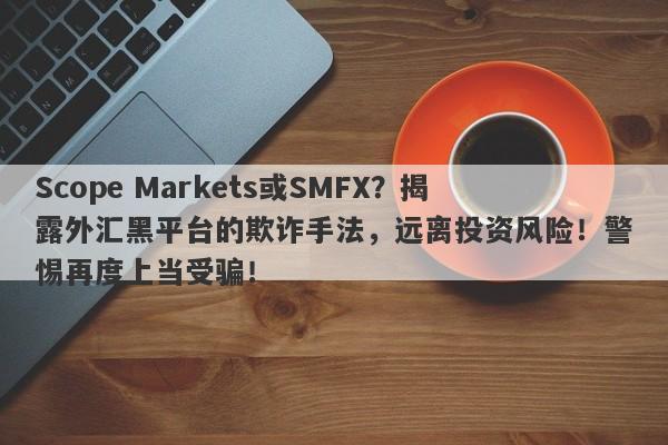 Scope Markets或SMFX？揭露外汇黑平台的欺诈手法，远离投资风险！警惕再度上当受骗！-第1张图片-要懂汇