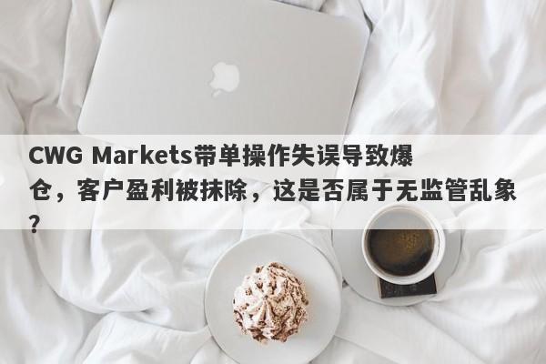 CWG Markets带单操作失误导致爆仓，客户盈利被抹除，这是否属于无监管乱象？-第1张图片-要懂汇