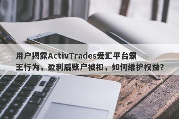 用户揭露ActivTrades爱汇平台霸王行为，盈利后账户被扣，如何维护权益？-第1张图片-要懂汇